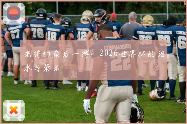 老将的最后一搏，2026世界杯的泪水与荣光