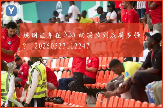 姚明当年在 NBA 的实力到底有多强？_20260527112247