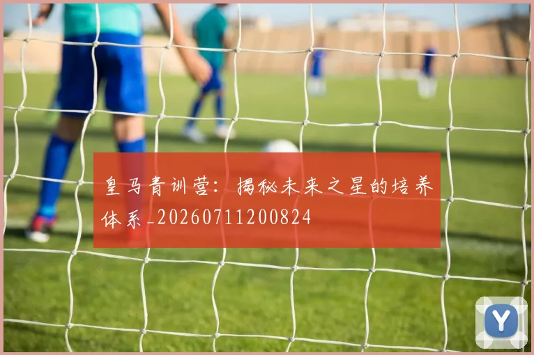 皇马青训营：揭秘未来之星的培养体系_20260711200824