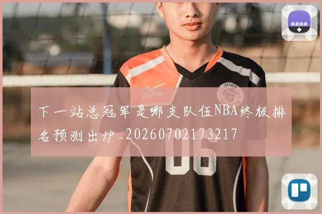 下一站总冠军是哪支队伍NBA终极排名预测出炉_20260702173217