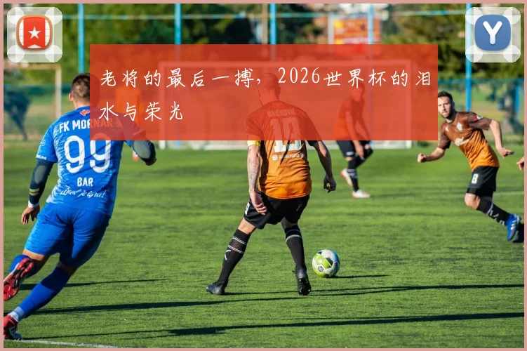 老将的最后一搏，2026世界杯的泪水与荣光