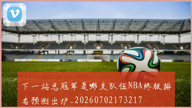 下一站总冠军是哪支队伍NBA终极排名预测出炉_20260702173217