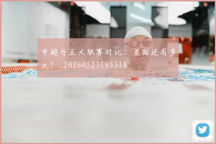 中超与五大联赛对比：差距还有多大？_20260523195318