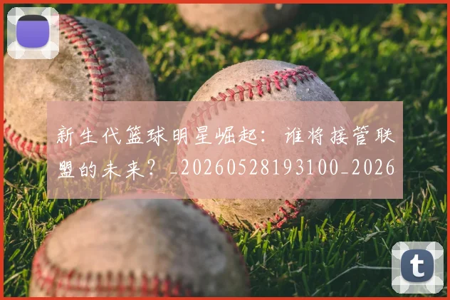 新生代篮球明星崛起:谁将接管联盟的未来?_20260528193100_20260707020939