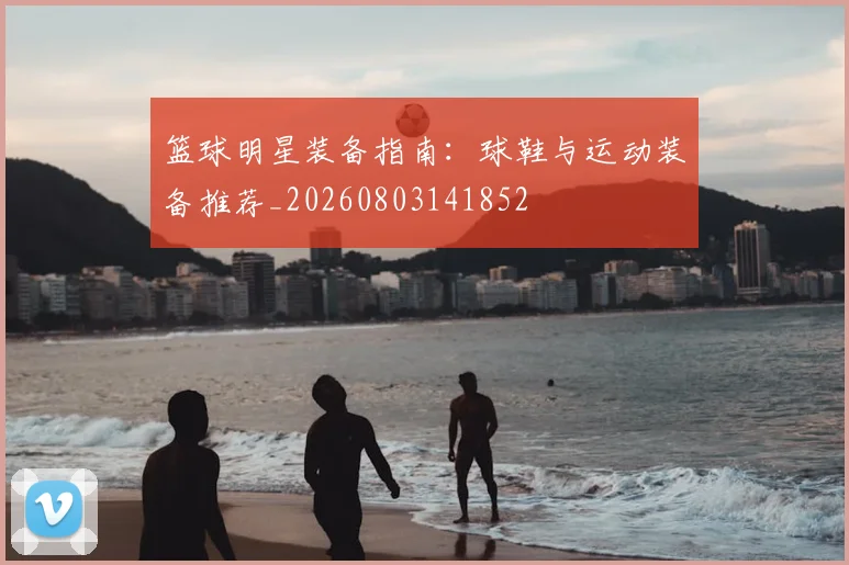 篮球明星装备指南：球鞋与运动装备推荐_20260803141852