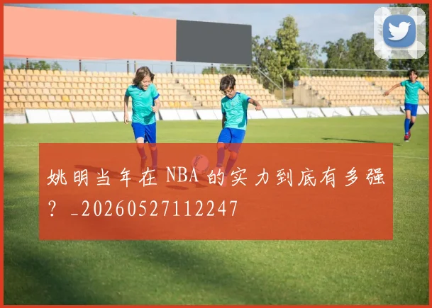 姚明当年在 NBA 的实力到底有多强？_20260527112247