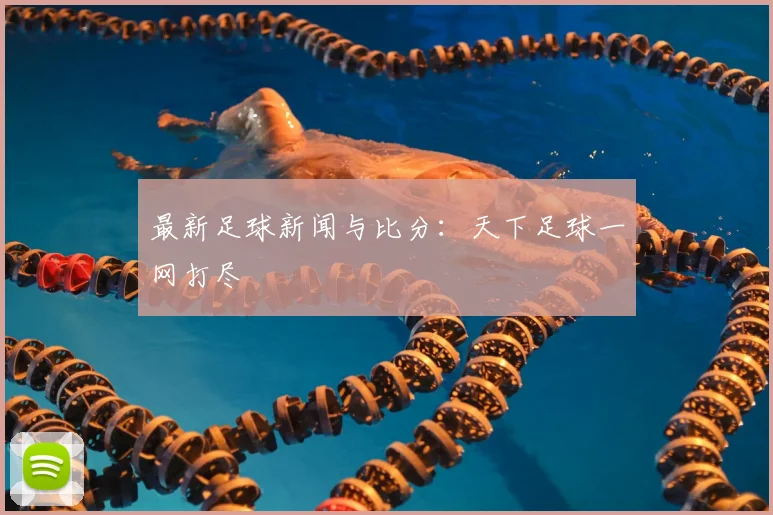 最新足球新闻与比分：天下足球一网打尽