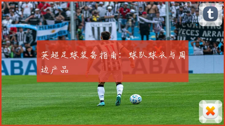 英超足球装备指南：球队球衣与周边产品