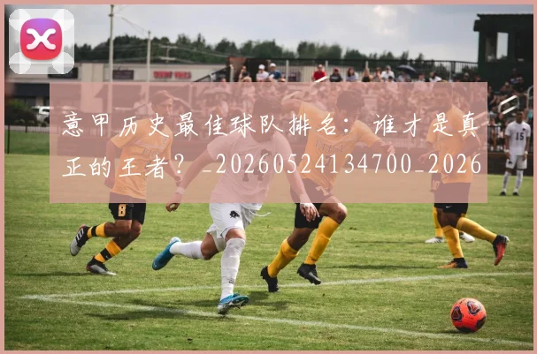 意甲历史最佳球队排名：谁才是真正的王者？_20260524134700_20260704174848