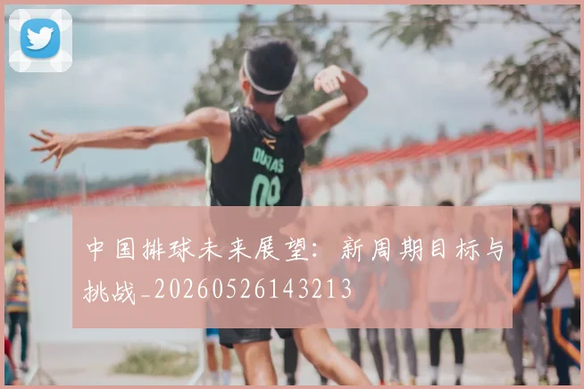 中国排球未来展望:新周期目标与挑战_20260526143213