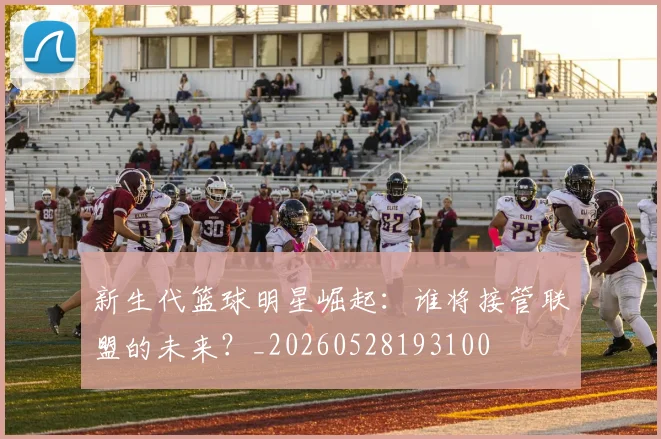 新生代篮球明星崛起:谁将接管联盟的未来?_20260528193100